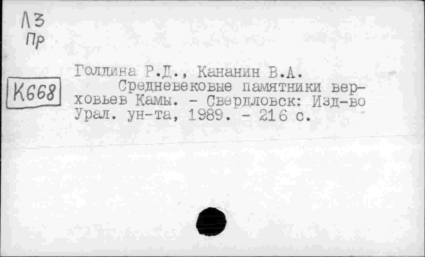 ﻿Аз
Пр
KG68
Голдина Р.Д., Кананин В.А.
Средневековые памятники верховьев Камы. - Свердловск: Изд-во Урал, ун-та, 1989. - 216 с.